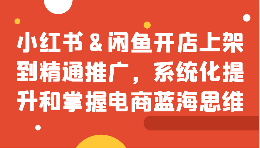 小红书&闲鱼开店上架到精通推广，系统化提升和掌握电商蓝海思维-居居资源网