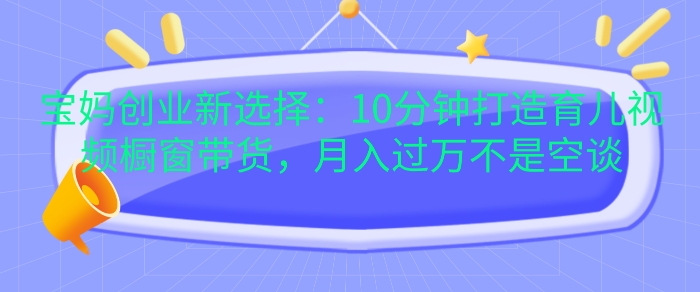 宝妈创业新选择：10分钟打造育儿视频橱窗带货，月入过W不是空谈【揭秘】-居居资源网