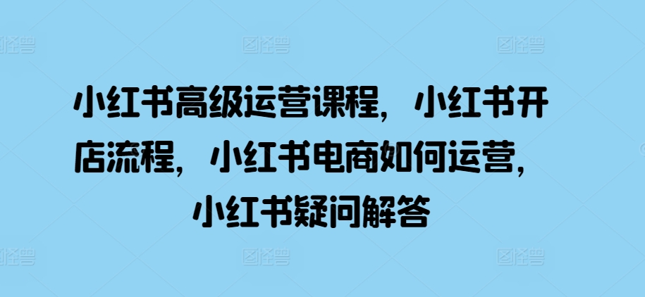 小红书高级运营课程，小红书开店流程，小红书电商如何运营，小红书疑问解答-居居资源网