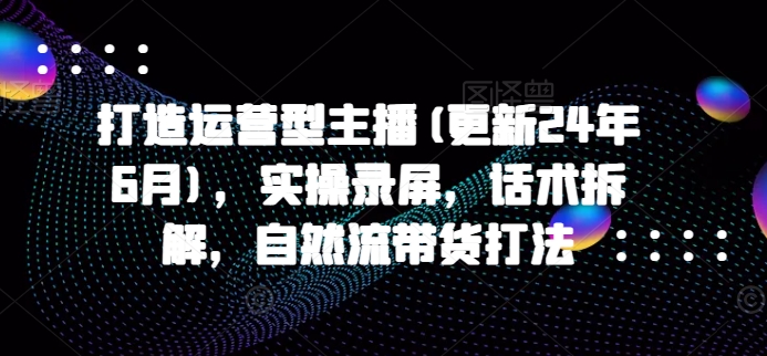 打造运营型主播(更新24年11月)，实操录屏，话术拆解，自然流带货打法-居居资源网