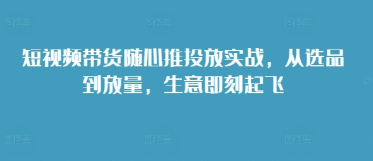 短视频带货随心推投放实战，从选品到放量，生意即刻起飞-居居资源网