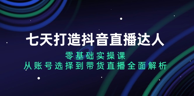 七天打造抖音直播达人：零基础实操课，从账号选择到带货直播全面解析-居居资源网